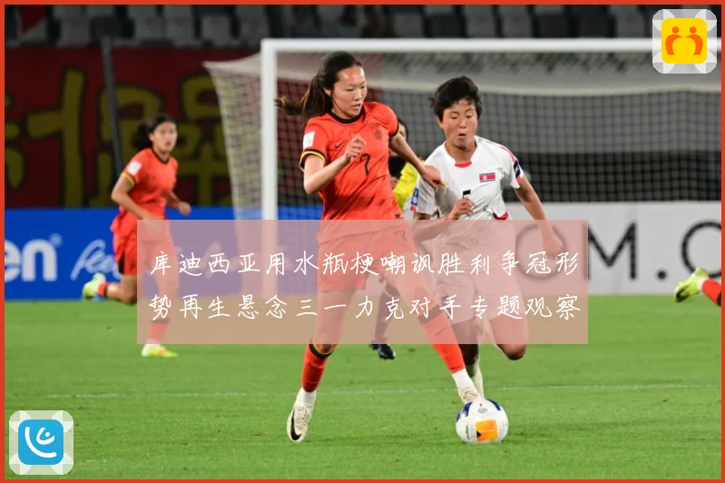 库迪西亚用水瓶梗嘲讽胜利争冠形势再生悬念三一力克对手专题观察：最新赛事动态与深度分析