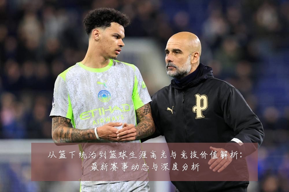 从篮下统治到篮球生涯高光与竞技价值解析：最新赛事动态与深度分析