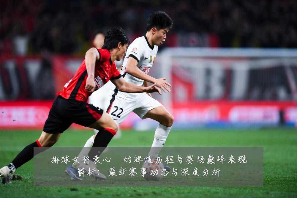 排球女将袁心玥的辉煌历程与赛场巅峰表现解析:最新赛事动态与深度分析